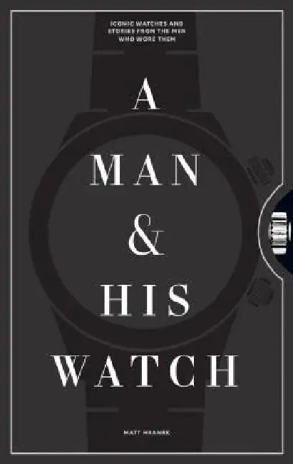 A Man and His Watch: Iconic Watches and Stories from the Men Who Wore Them by Matt Hranek