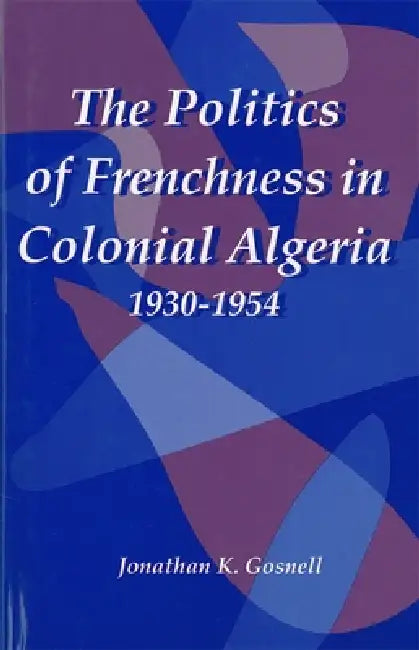The Politics of Frenchness in Colonial Algeria, 1930-1954 by Jonathan Gosnell