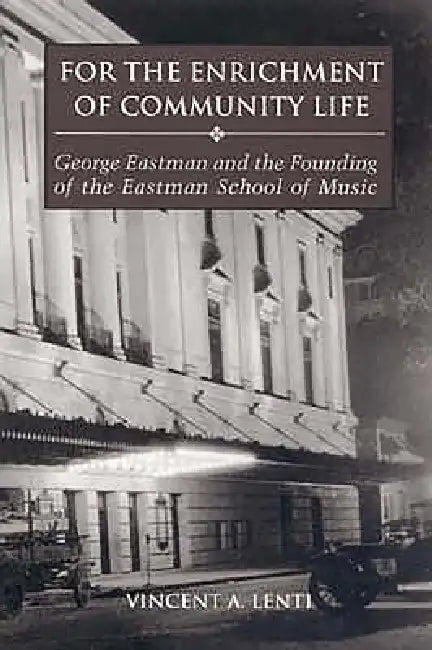 For the Enrichment of Community Life: George Eastman and the Founding of the Eastman School of Music by Vincent A. Lenti