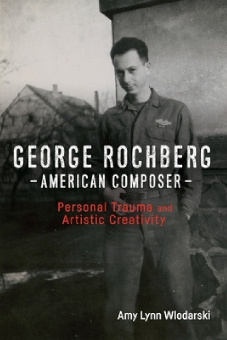 George Rochberg, American Composer: Personal Trauma and Artistic Creativity by Amy Lynn Wlodarski