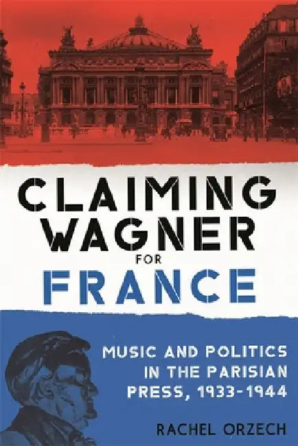 Claiming Wagner for France: Music and Politics in the Parisian Press, 1933-1944 by Rachel Orzech
