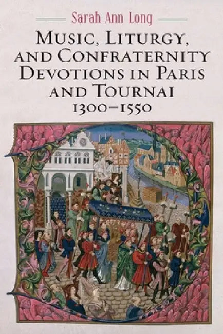Music, Liturgy, and Confraternity Devotions in Paris and Tournai, 1300-1550 by Sarah Ann Long