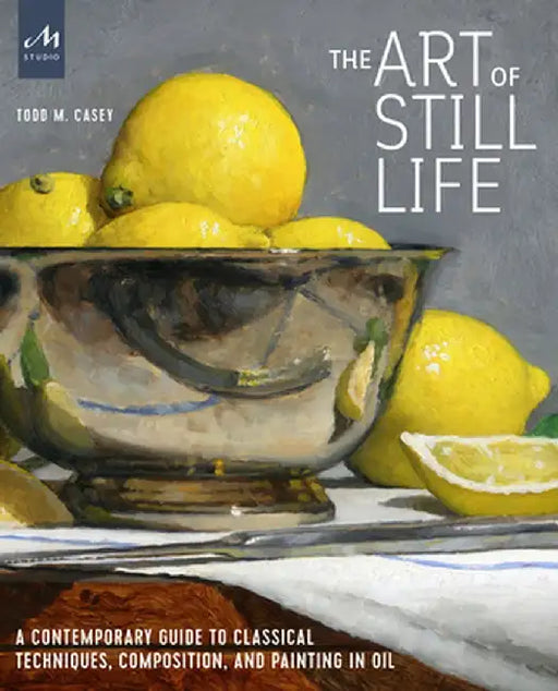 Still Life Painting: A Contemporary Guide to Realistic Painting in the Classic Tradition by Todd M. Casey