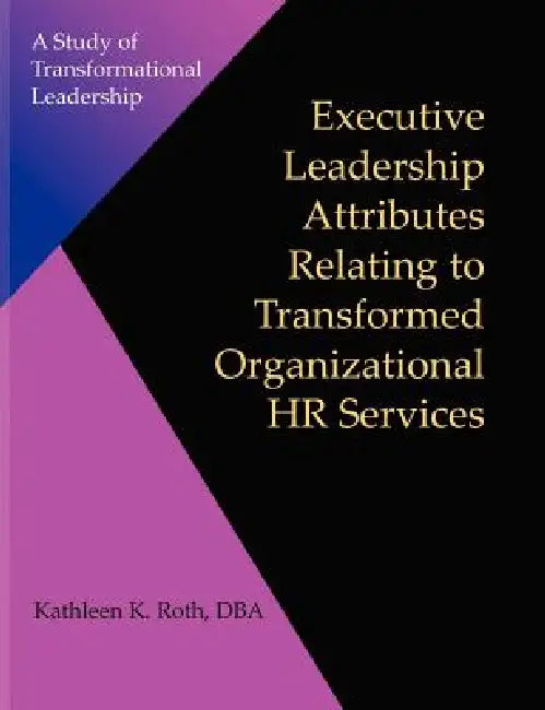Executive Leadership Attributes Relating to Transformed Organizational Human Resource Services: A Study of Transformational Leadership by Kathleen K. Roth