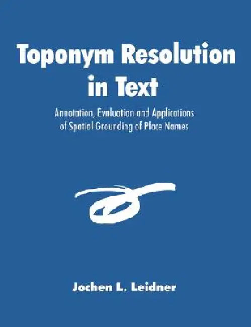 Toponym Resolution in Text: Annotation, Evaluation and Applications of Spatial Grounding of Place Names by Jochen L. Leidner