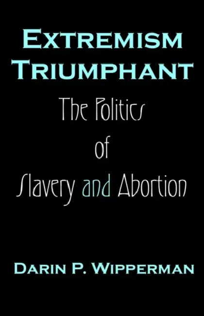 Extremism Triumphant: The Politics of Slavery and Abortion by Darin P. Wipperman
