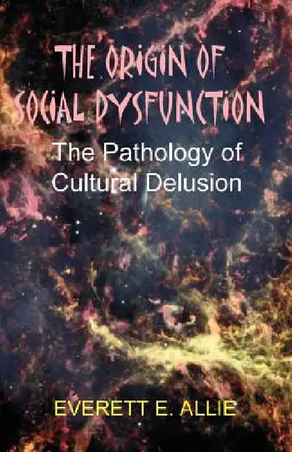 The Origin of Social Dysfunction: The Pathology of Cultural Delusion by Everett E. Allie