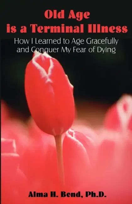Old Age is a Terminal Illness: How I learned to Age Gracefully and Conquer my Fear of Dying by Alma H. Bond