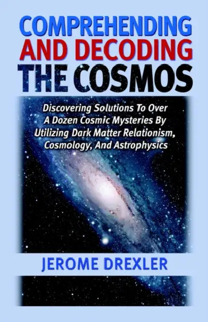 Comprehending And Decoding The Cosmos: Discovering Solutions to Over a Dozen Cosmic Mysteries by Utilizing Dark Matter Relationism, Cosmology, and Ast by Jerome Drexler