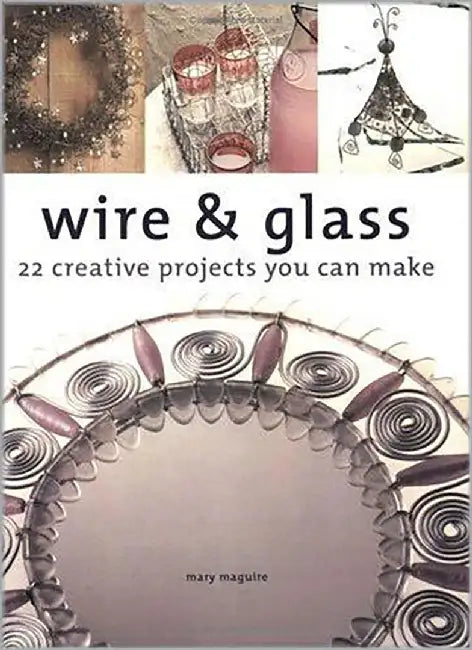Wire And Glass: 22 Creative Projects You Can Make by Mary Maguire