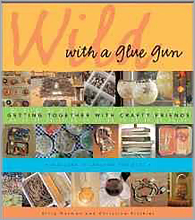 Wild With A Glue Gun: Getting to gether with Crafty Friends - Includes 75 Creative Projects