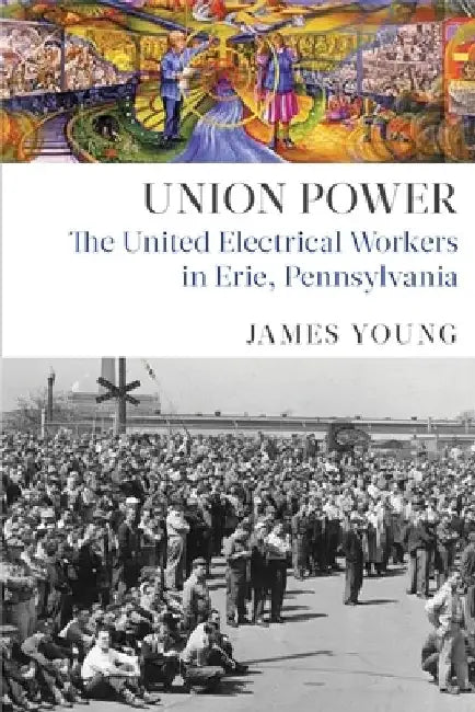 Union Power: The United Electrical Workers in Erie, Pennsylvania by James Young