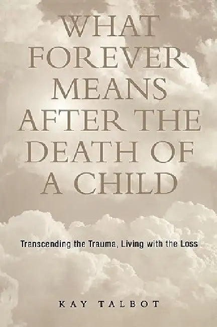 What Forever Means After the Death of a Child: Transcending the Trauma, Living with the Loss by Talbot Kay