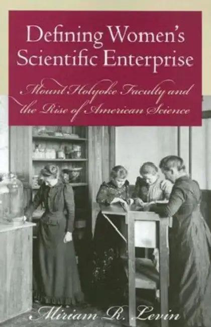 Defining Women's Scientific Enterprise: Mount Holyoke Faculty and the Rise of American Science by Miriam R. Levin