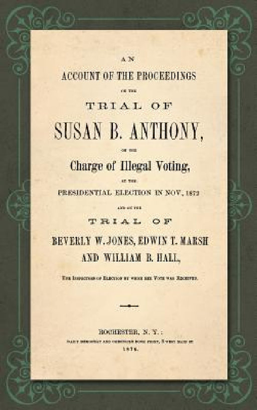 An Account of the Proceedings in the Trial of Susan B. Anthony, on the Charge of Illegal Voting, at the Presidential Election in Nov., 1872. and on th by Susan B. Anthony