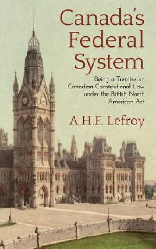 Canada's Federal System: Being a Treatise on Canadian Constitutional Law (1913) by A. H. F. Lefroy