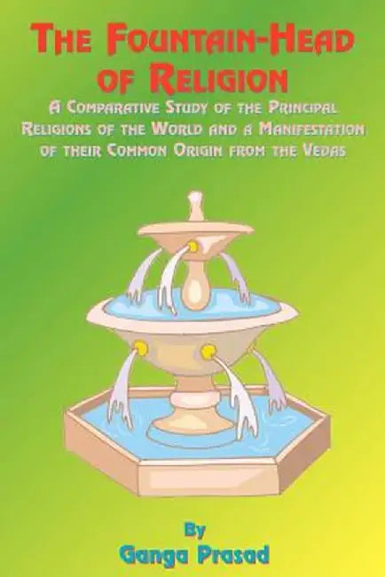 The Fountainhead of Religion: A Comparative Study of the Principle Religions of the World and a Manifestation of Their Common Origin from the Vedas by Ganga Prasad