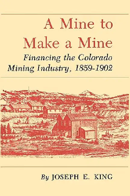 A Mine to Make a Mine: Financing the Colorado Mining Industry, 1859-1902 by Joseph E. King