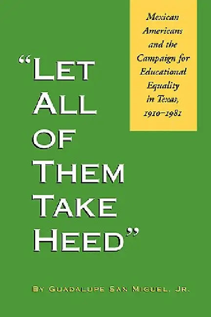 Let All of Them Take Heed: Mexican Americans and the Campaign for Educational Equality in Texas, 1910-1981 by Guadalupe San Miguel