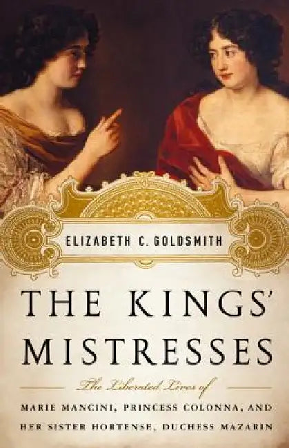 The Kings' Mistresses: The Liberated Lives of Marie Mancini, Princess Colonna, and Her Sister Hortense, Duchess Mazarin by Elizabeth C. Goldsmith