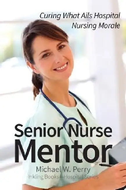 Senior Nurse Mentor: Curing What Ails Hospital Nursing Morale by Michael W. Perry