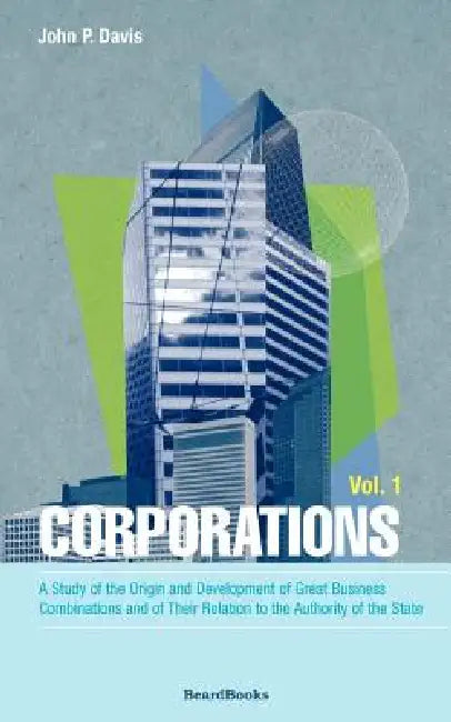 Corporations: A Study of the Origin and Development of Great Business Combinations and of Their Relation to the Authority of the Sta by John P. Davis