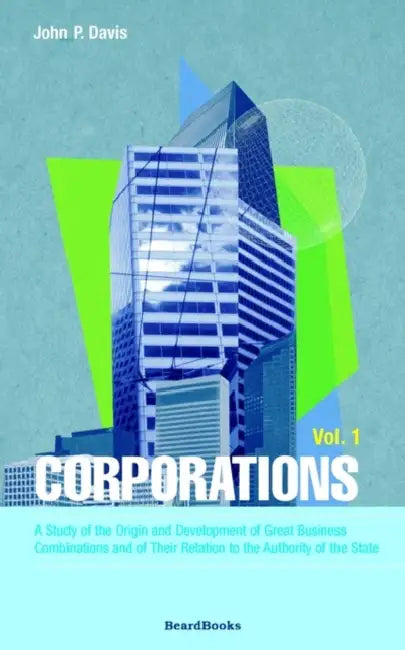 Corporations: A Study of the Origin and Development of Great Business Combinations and of Their Relation to the Authority of the Sta by John P. Davis