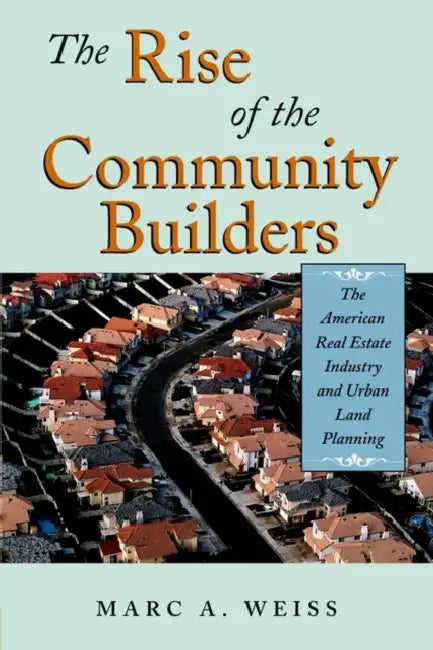 The Rise of the Community Builders: The American Real Estate Industry and Urban Land Planning by Marc A. Weiss