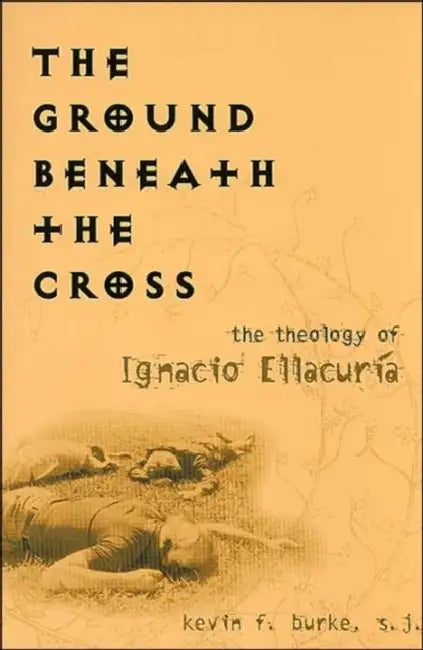The Ground Beneath the Cross: The Theology of Ignacio Ellacuria by Kevin F. Burke