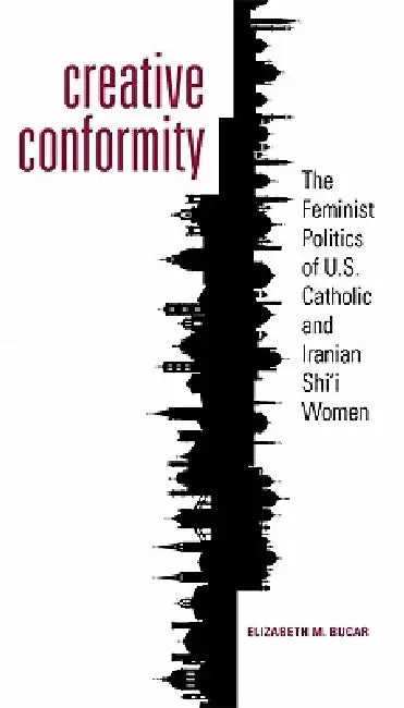 Creative Conformity: The Feminist Politics of U.S. Catholic and Iranian Shi'i Women by Elizabeth M. Bucar, Elizabeth M. Bucar