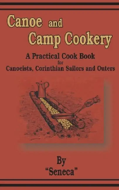 Canoe and Camp Cookery: A Practical Cook Book for Canoeists, Corinthian Sailors and Outers by Seneca