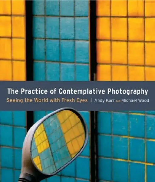 The Practice of Contemplative Photography: Seeing the World with Fresh Eyes by Andy Karr