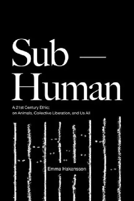 Sub-Human: A 21st-Century Ethic; On Animals, Collective Liberation, and Us All by Emma Hakansson