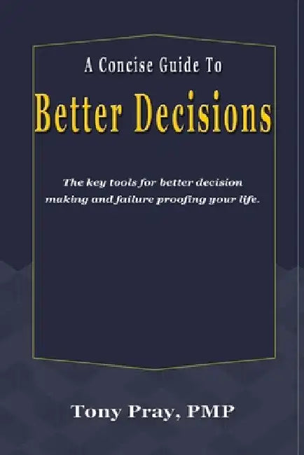 A Concise Guide To Better Decisions: The key tools for better decision making and failure proofing your life. by Tony Pray