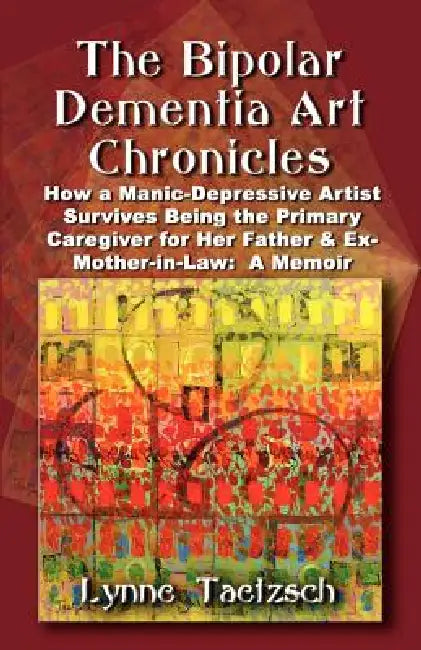 The Bipolar Dementia Art Chronicles: How a Manic-Depressive Artist Survives Being the Primary Caregiver for Her Father and Ex-Mother-in-Law - A Memoir by Lynne Taetzsch