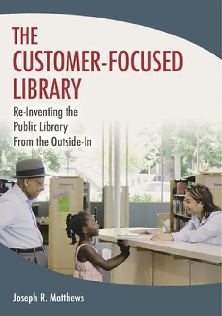 The Customer-Focused Library: Re-Inventing the Public Library from the Outside-In by Joseph R. Matthews