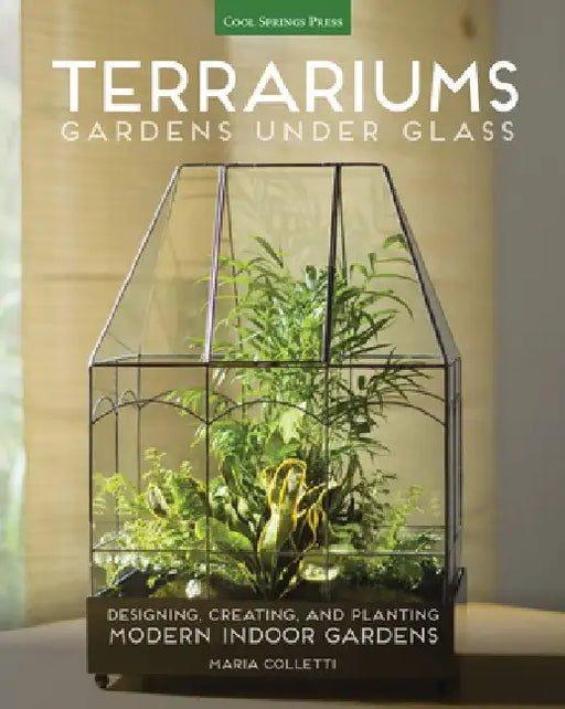 Terrariums - Gardens Under Glass: Designing, Creating, and Planting Modern Indoor Gardens by Maria Colletti