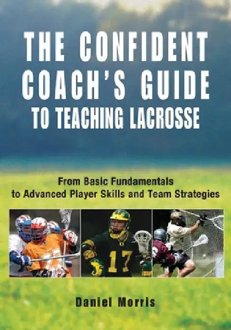 Confident Coach's Guide to Teaching Lacrosse: From Basic Fundamentals To Advanced Player Skills And Team Strategies by Daniel Morris