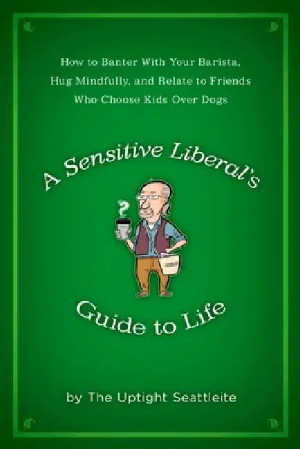 A Sensitive Liberal's Guide to Life: How to Banter with Your Barista, Hug Mindfully, and Relate to FriendsWho Choose Kids Over Dogs by The Uptight Seattleite