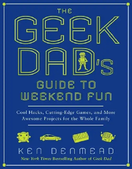 The Geek Dad's Guide to Weekend Fun: Cool Hacks, Cutting-Edge Games, and More Awesome Projects for the Whole Family by Ken Denmead