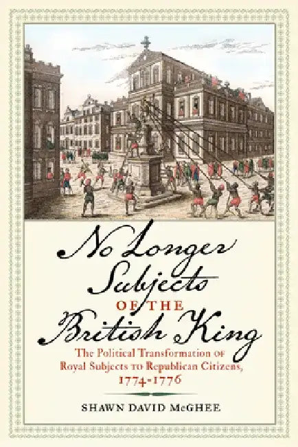 No Longer Subjects of the British King: The Political Transformation of Royal Subjects to Republican Citizens, 1774-1776 by Shawn David McGhee