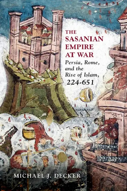 The Sasanian Empire at War: Persia, Rome, and the Rise of Islam, 224-651 by Michael J. Decker