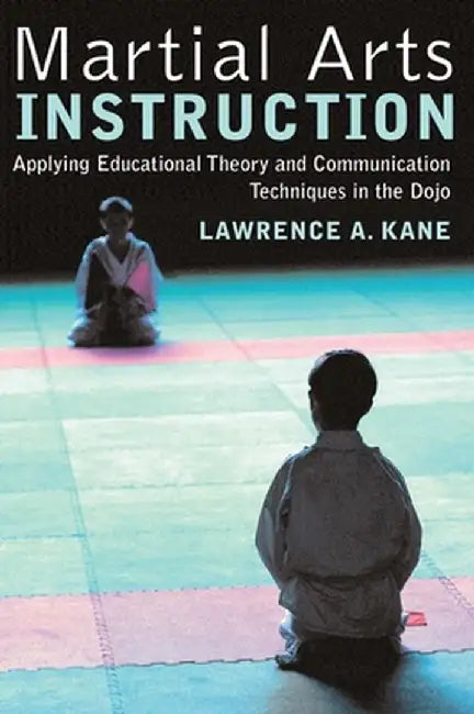 Martial Arts Instruction: Applying Educational Theory and Communication Techniques in the Dojo by Lawrence A. Kane