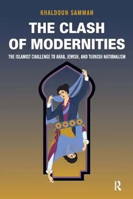 Clash of Modernities: The Making and Unmaking of the New Jew, Turk, and Arab and the Islamist Challenge by Khaldoun Samman