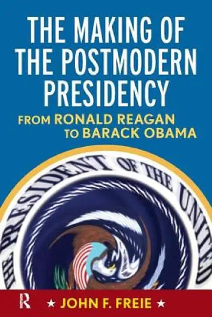 Making of the Postmodern Presidency: From Ronald Reagan to Barack Obama by John F Freie