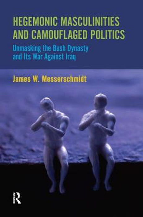 Hegemonic Masculinities and Camouflaged Politics: Unmasking the Bush Dynasty and Its War Against Iraq by James W. Messerschmidt