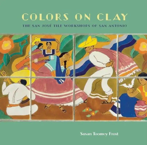 Colors on Clay: The San José Tile Workshops of San Antonio by Susan Toomey Frost