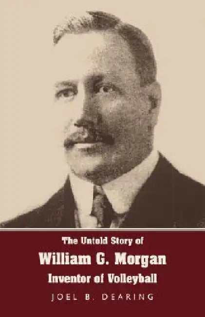 The Untold Story of William G. Morgan, Inventor of Volleyball by Joel B. Dearing