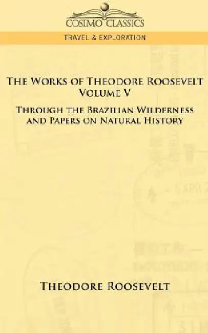 The Works of Theodore Roosevelt - Volume V: Through the Brazilian Wilderness and Papers on Natural History by IV Roosevelt Theodore