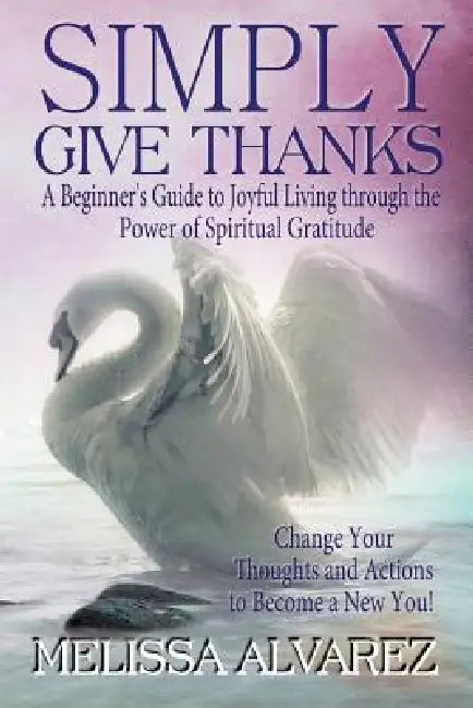 Simply Give Thanks: A Beginner's Guide to Joyful Living Through the Power of Spiritual Gratitude by Melissa Alvarez